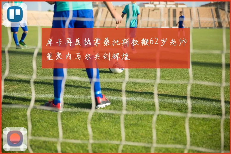 库卡再度执掌桑托斯教鞭62岁老帅重聚内马尔共创辉煌
