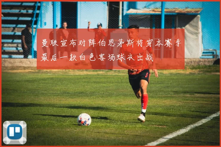 曼联宣布对阵伯恩茅斯将穿本赛季最后一款白色客场球衣出战