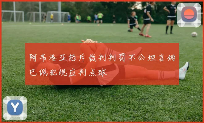阿韦洛亚怒斥裁判判罚不公坦言姆巴佩犯规应判点球