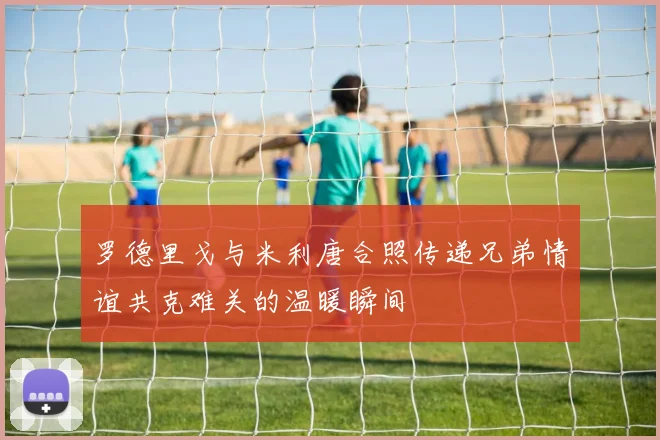 罗德里戈与米利唐合照传递兄弟情谊共克难关的温暖瞬间