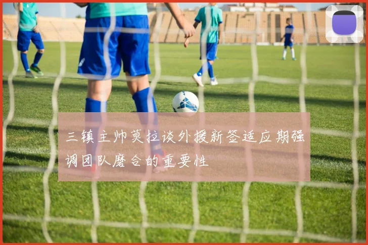 三镇主帅莫拉谈外援新签适应期强调团队磨合的重要性