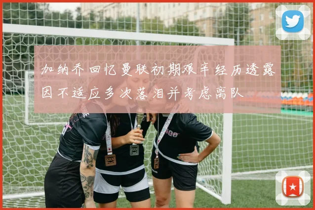 加纳乔回忆曼联初期艰辛经历透露因不适应多次落泪并考虑离队