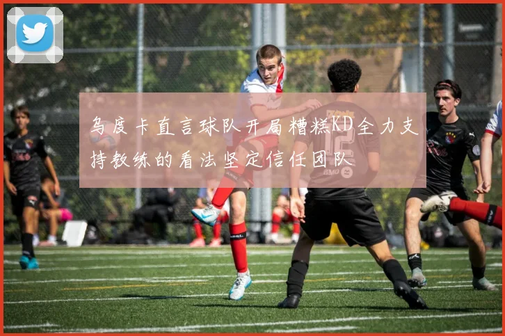 乌度卡直言球队开局糟糕KD全力支持教练的看法坚定信任团队