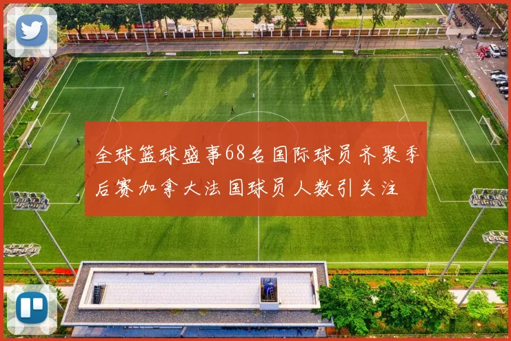 全球篮球盛事68名国际球员齐聚季后赛加拿大法国球员人数引关注