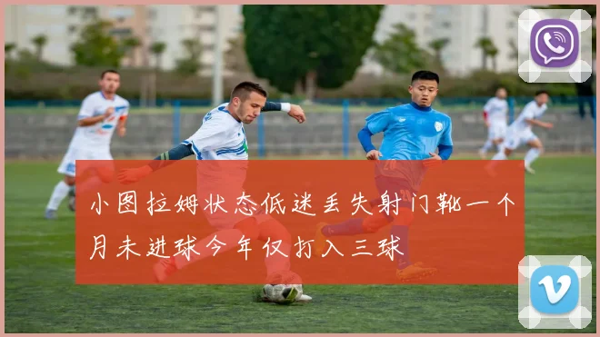 小图拉姆状态低迷丢失射门靴一个月未进球今年仅打入三球