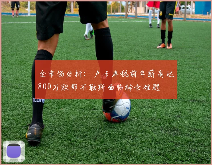 全市场分析：卢卡库税前年薪高达800万欧那不勒斯面临转会难题